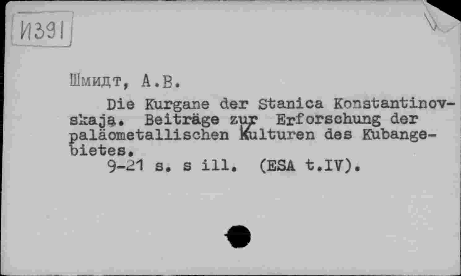 ﻿Шмидт, А.В.
Die Kurgane der Stanica Kon st; ant in ov-skaja. Beiträge zur Erforschung der paläometallisehen Kulturen des Kubangebietes.
9-21 s. s ill. (ESA t.IV).